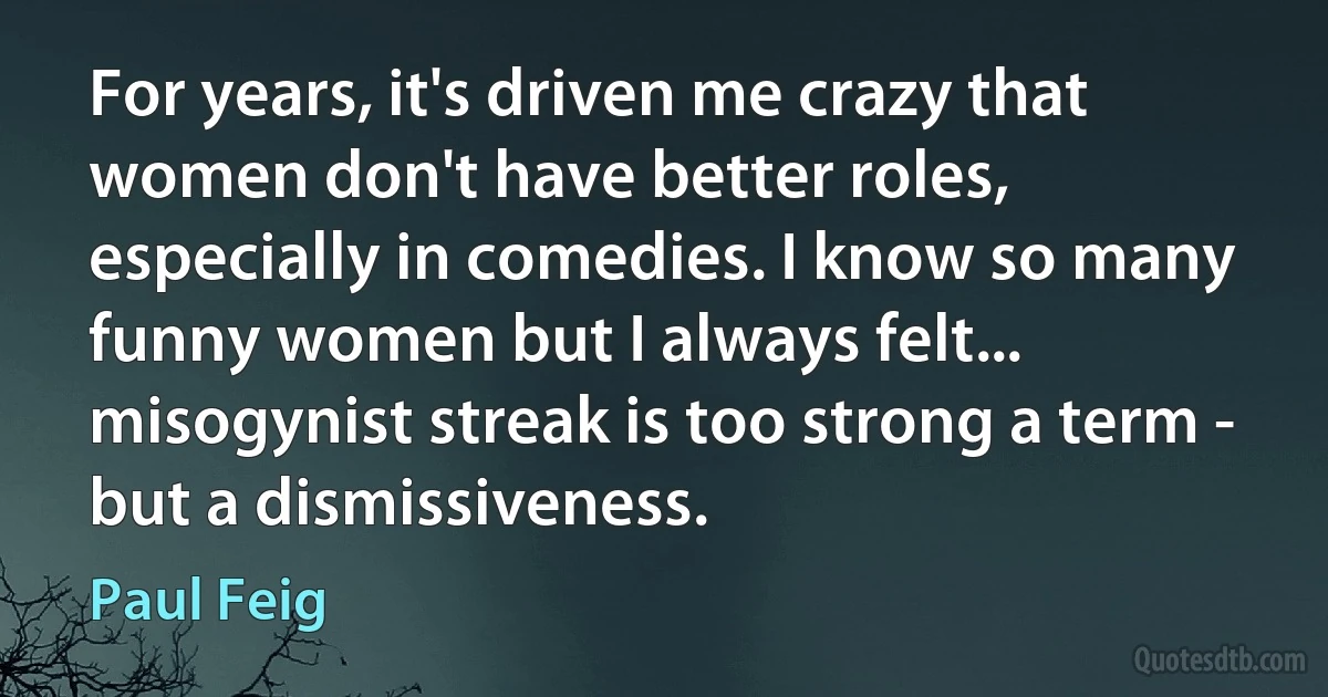 For years, it's driven me crazy that women don't have better roles, especially in comedies. I know so many funny women but I always felt... misogynist streak is too strong a term - but a dismissiveness. (Paul Feig)