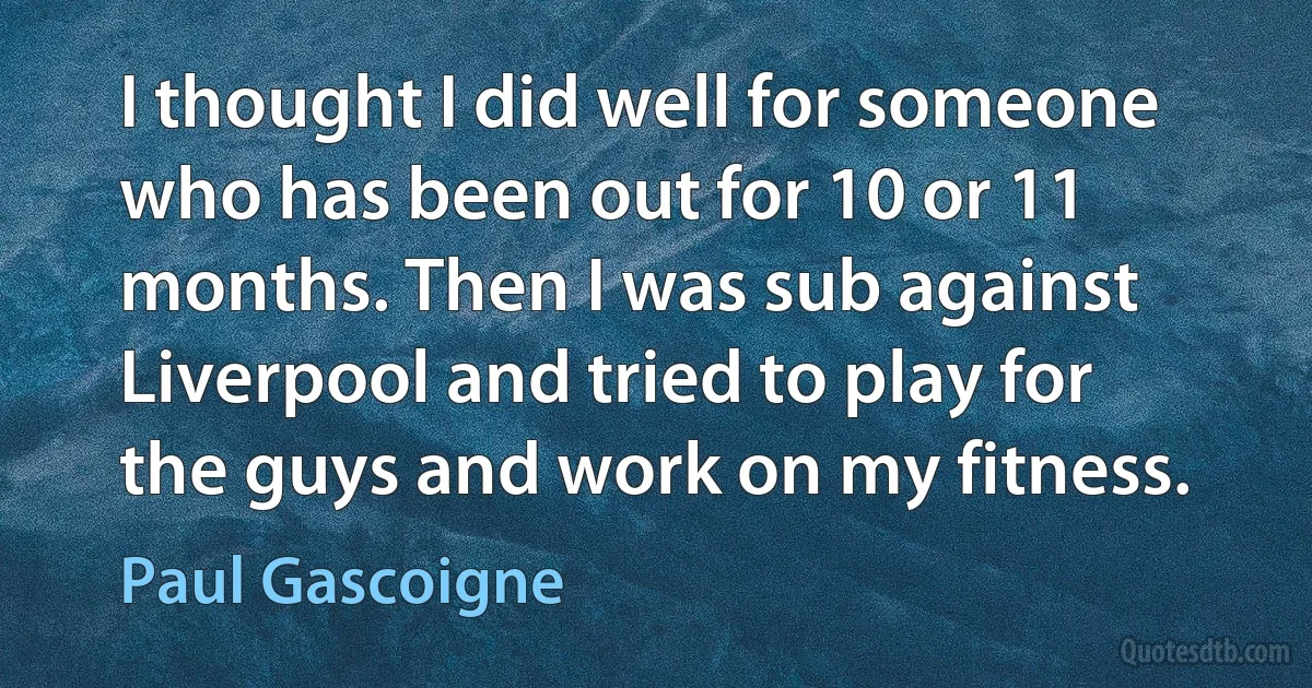 I thought I did well for someone who has been out for 10 or 11 months. Then I was sub against Liverpool and tried to play for the guys and work on my fitness. (Paul Gascoigne)