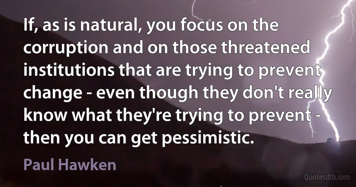 If, as is natural, you focus on the corruption and on those threatened institutions that are trying to prevent change - even though they don't really know what they're trying to prevent - then you can get pessimistic. (Paul Hawken)