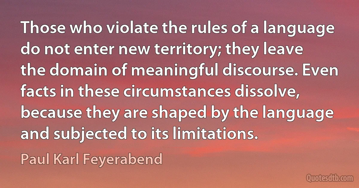 Those who violate the rules of a language do not enter new territory; they leave the domain of meaningful discourse. Even facts in these circumstances dissolve, because they are shaped by the language and subjected to its limitations. (Paul Karl Feyerabend)