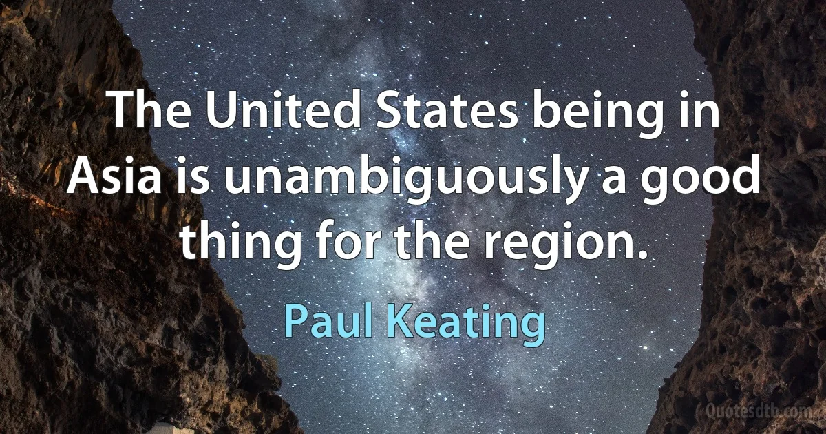 The United States being in Asia is unambiguously a good thing for the region. (Paul Keating)