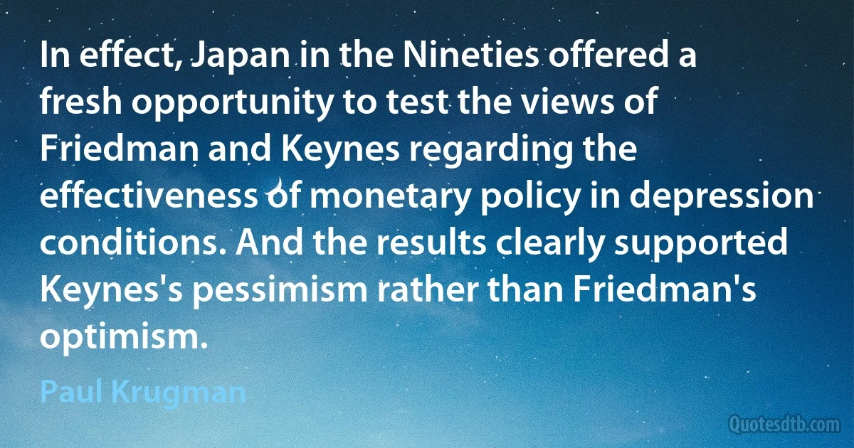 In effect, Japan in the Nineties offered a fresh opportunity to test the views of Friedman and Keynes regarding the effectiveness of monetary policy in depression conditions. And the results clearly supported Keynes's pessimism rather than Friedman's optimism. (Paul Krugman)