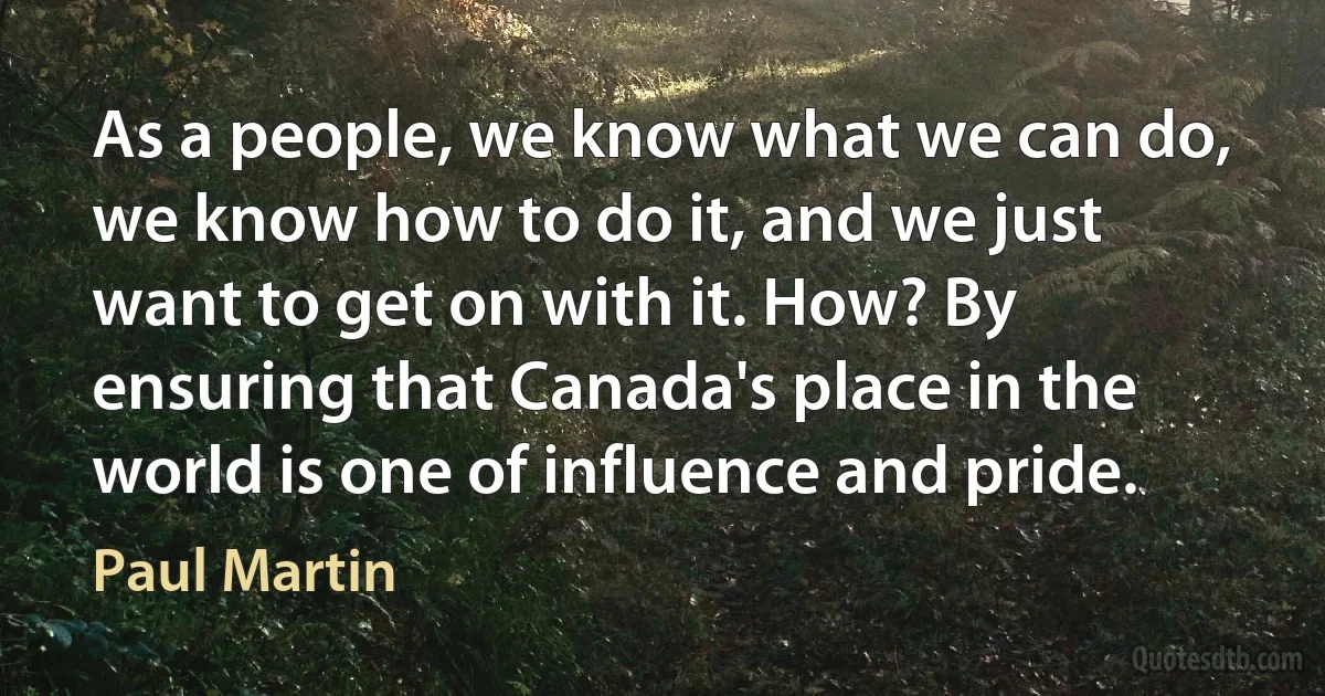 As a people, we know what we can do, we know how to do it, and we just want to get on with it. How? By ensuring that Canada's place in the world is one of influence and pride. (Paul Martin)