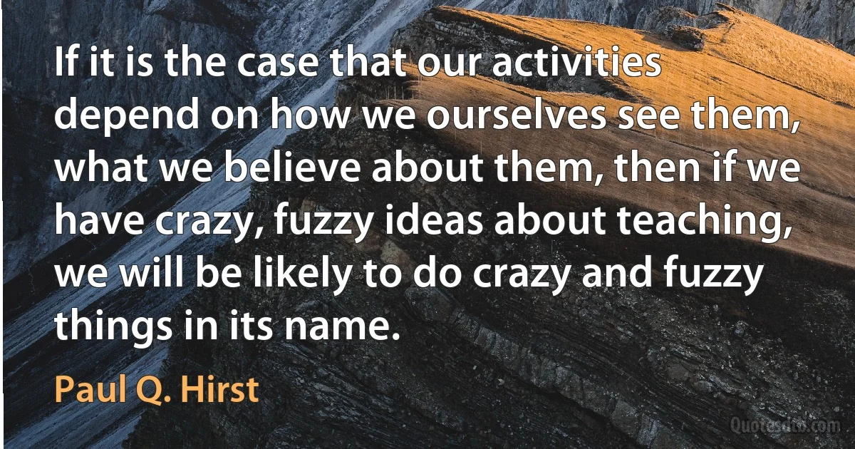 If it is the case that our activities depend on how we ourselves see them, what we believe about them, then if we have crazy, fuzzy ideas about teaching, we will be likely to do crazy and fuzzy things in its name. (Paul Q. Hirst)