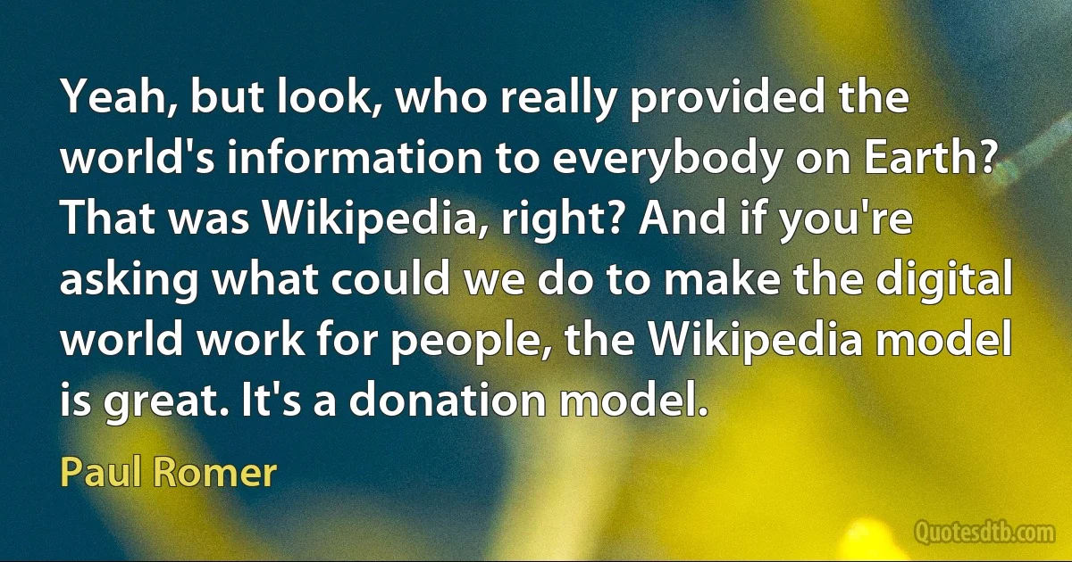 Yeah, but look, who really provided the world's information to everybody on Earth? That was Wikipedia, right? And if you're asking what could we do to make the digital world work for people, the Wikipedia model is great. It's a donation model. (Paul Romer)