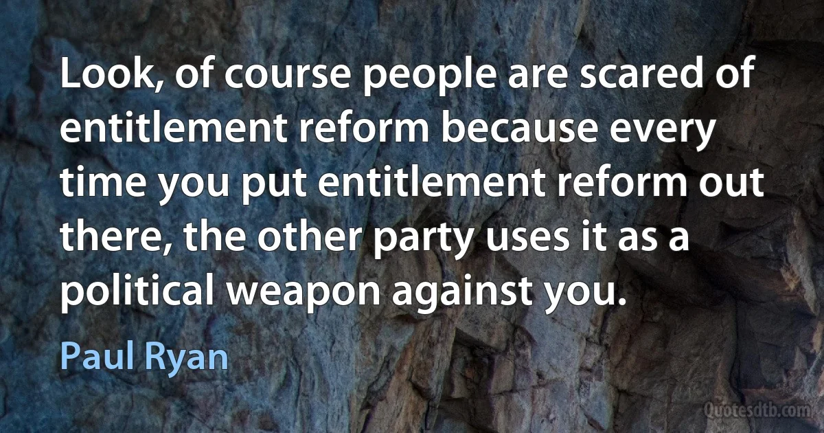 Look, of course people are scared of entitlement reform because every time you put entitlement reform out there, the other party uses it as a political weapon against you. (Paul Ryan)