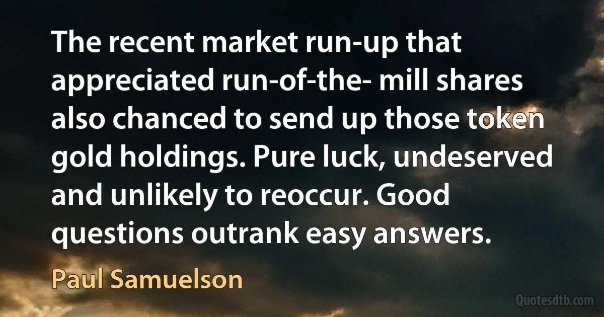 The recent market run-up that appreciated run-of-the- mill shares also chanced to send up those token gold holdings. Pure luck, undeserved and unlikely to reoccur. Good questions outrank easy answers. (Paul Samuelson)