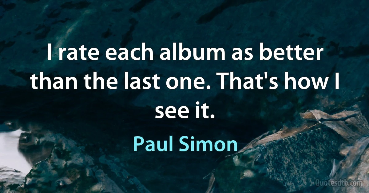 I rate each album as better than the last one. That's how I see it. (Paul Simon)