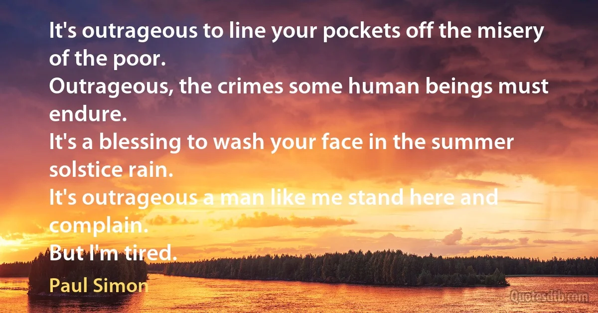 It's outrageous to line your pockets off the misery of the poor.
Outrageous, the crimes some human beings must endure.
It's a blessing to wash your face in the summer solstice rain.
It's outrageous a man like me stand here and complain.
But I'm tired. (Paul Simon)