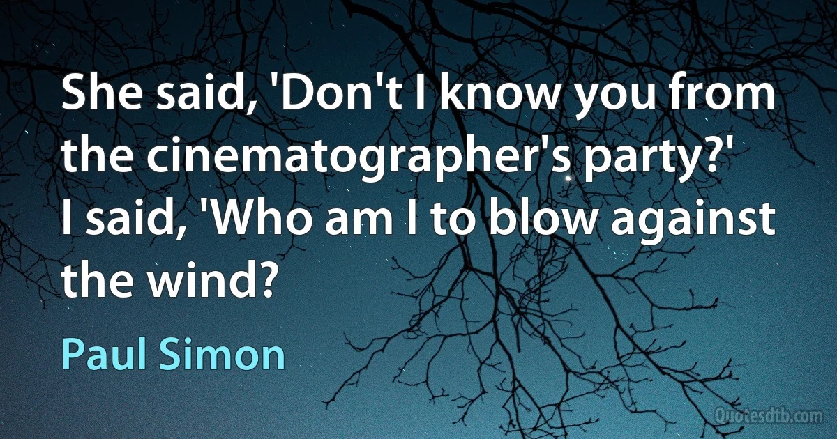 She said, 'Don't I know you from the cinematographer's party?'
I said, 'Who am I to blow against the wind? (Paul Simon)