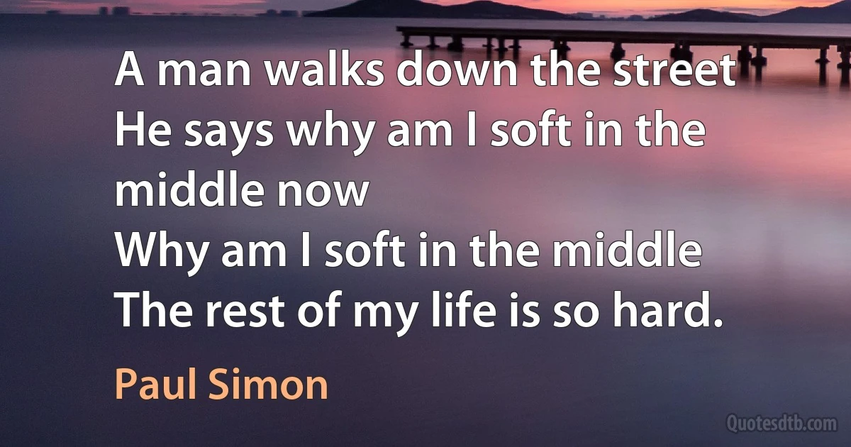 A man walks down the street
He says why am I soft in the middle now
Why am I soft in the middle
The rest of my life is so hard. (Paul Simon)