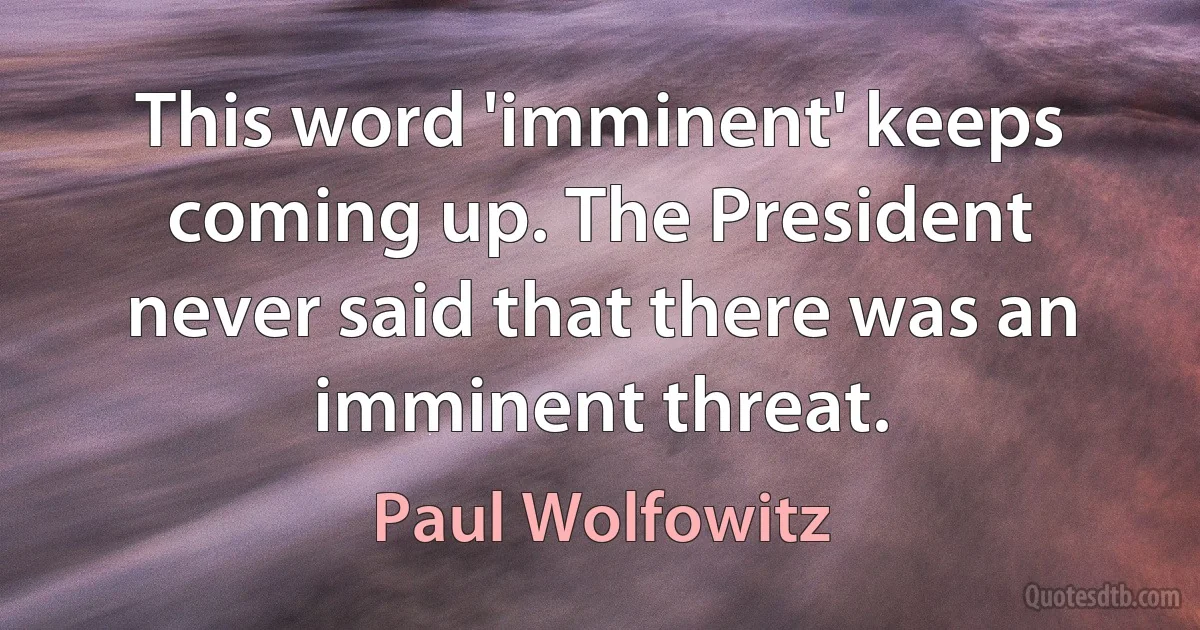 This word 'imminent' keeps coming up. The President never said that there was an imminent threat. (Paul Wolfowitz)