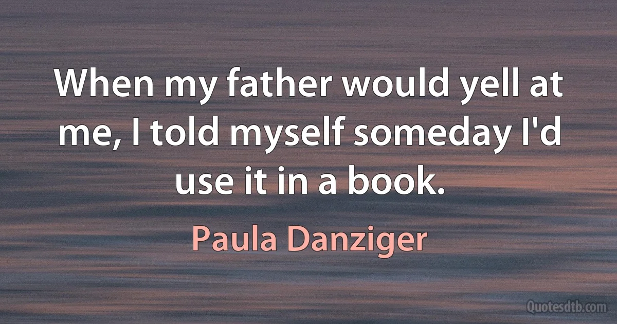 When my father would yell at me, I told myself someday I'd use it in a book. (Paula Danziger)