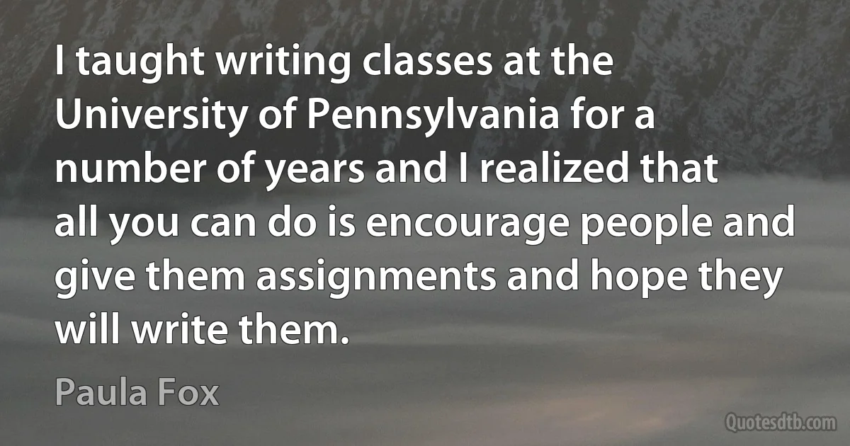 I taught writing classes at the University of Pennsylvania for a number of years and I realized that all you can do is encourage people and give them assignments and hope they will write them. (Paula Fox)