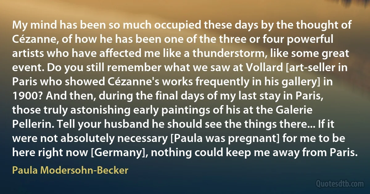 My mind has been so much occupied these days by the thought of Cézanne, of how he has been one of the three or four powerful artists who have affected me like a thunderstorm, like some great event. Do you still remember what we saw at Vollard [art-seller in Paris who showed Cézanne's works frequently in his gallery] in 1900? And then, during the final days of my last stay in Paris, those truly astonishing early paintings of his at the Galerie Pellerin. Tell your husband he should see the things there... If it were not absolutely necessary [Paula was pregnant] for me to be here right now [Germany], nothing could keep me away from Paris. (Paula Modersohn-Becker)