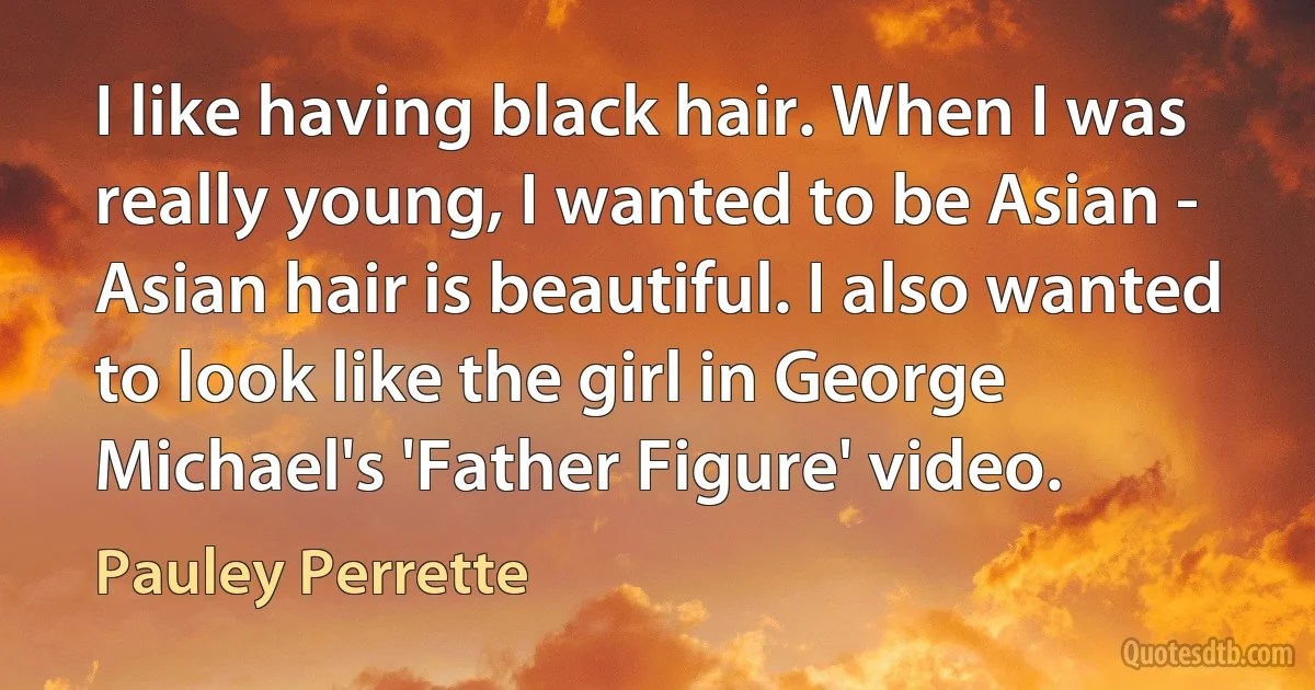 I like having black hair. When I was really young, I wanted to be Asian - Asian hair is beautiful. I also wanted to look like the girl in George Michael's 'Father Figure' video. (Pauley Perrette)