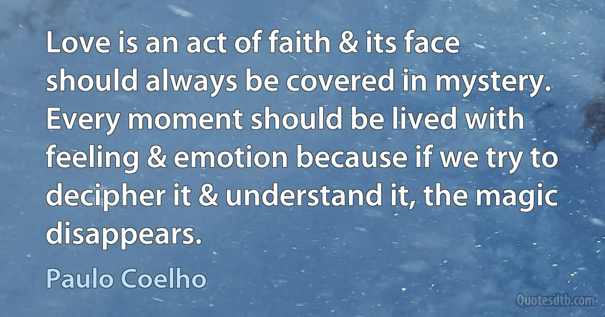 Love is an act of faith & its face should always be covered in mystery. Every moment should be lived with feeling & emotion because if we try to decipher it & understand it, the magic disappears. (Paulo Coelho)