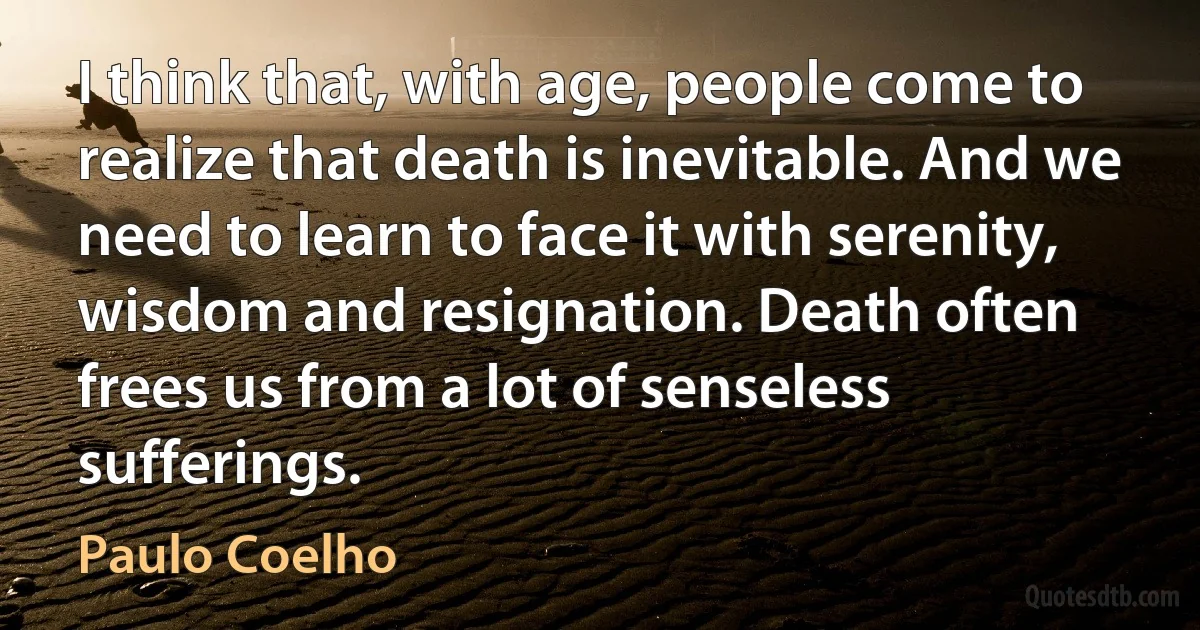 I think that, with age, people come to realize that death is inevitable. And we need to learn to face it with serenity, wisdom and resignation. Death often frees us from a lot of senseless sufferings. (Paulo Coelho)