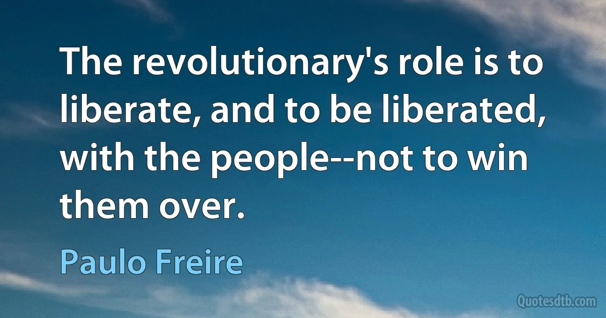 The revolutionary's role is to liberate, and to be liberated, with the people--not to win them over. (Paulo Freire)