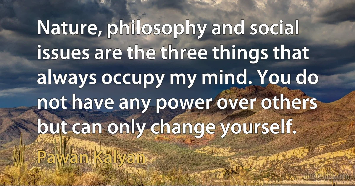 Nature, philosophy and social issues are the three things that always occupy my mind. You do not have any power over others but can only change yourself. (Pawan Kalyan)