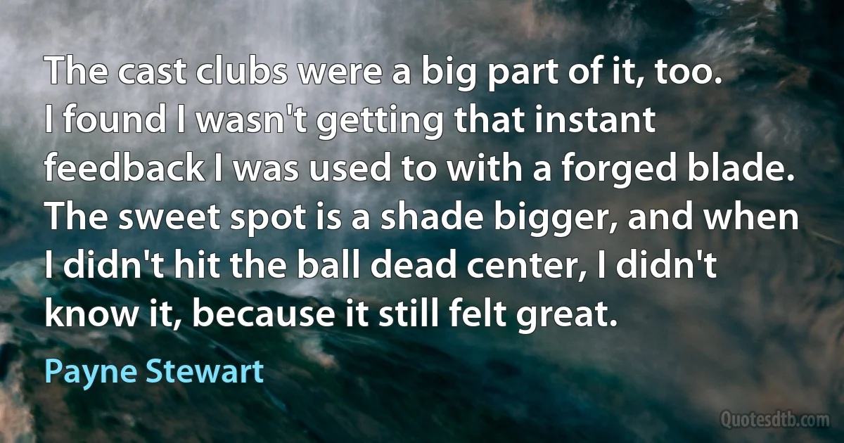 The cast clubs were a big part of it, too. I found I wasn't getting that instant feedback I was used to with a forged blade. The sweet spot is a shade bigger, and when I didn't hit the ball dead center, I didn't know it, because it still felt great. (Payne Stewart)