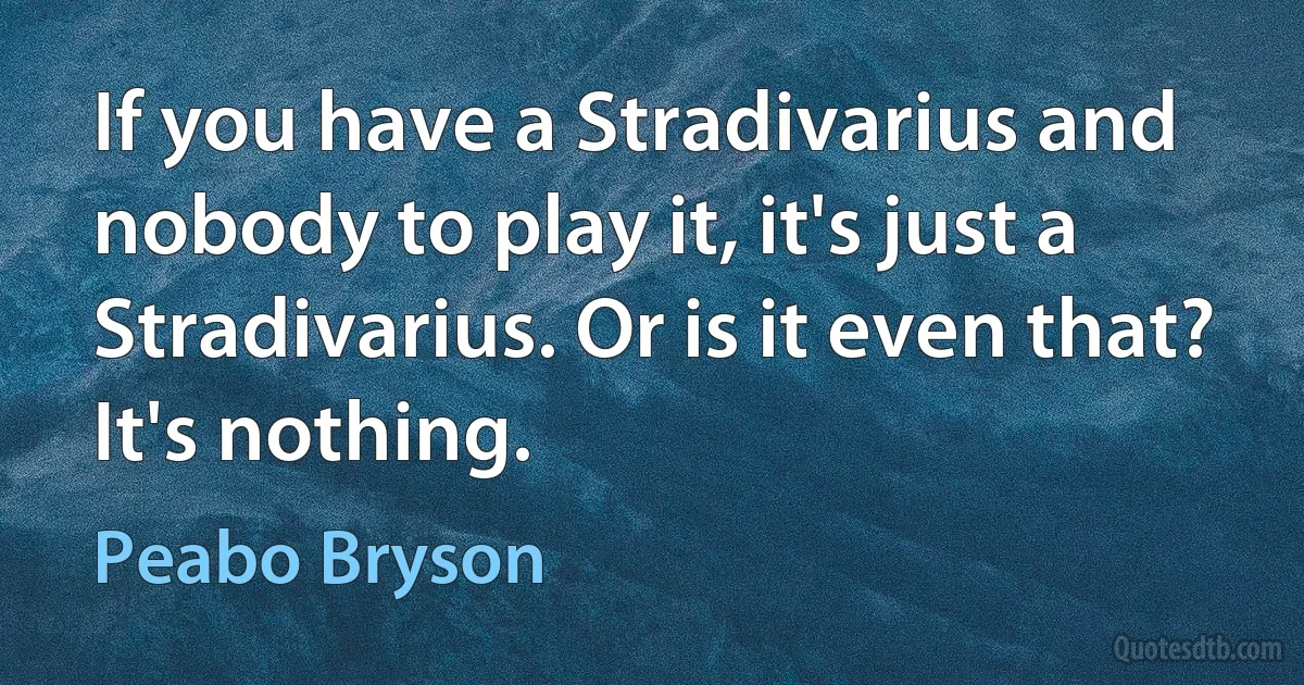 If you have a Stradivarius and nobody to play it, it's just a Stradivarius. Or is it even that? It's nothing. (Peabo Bryson)