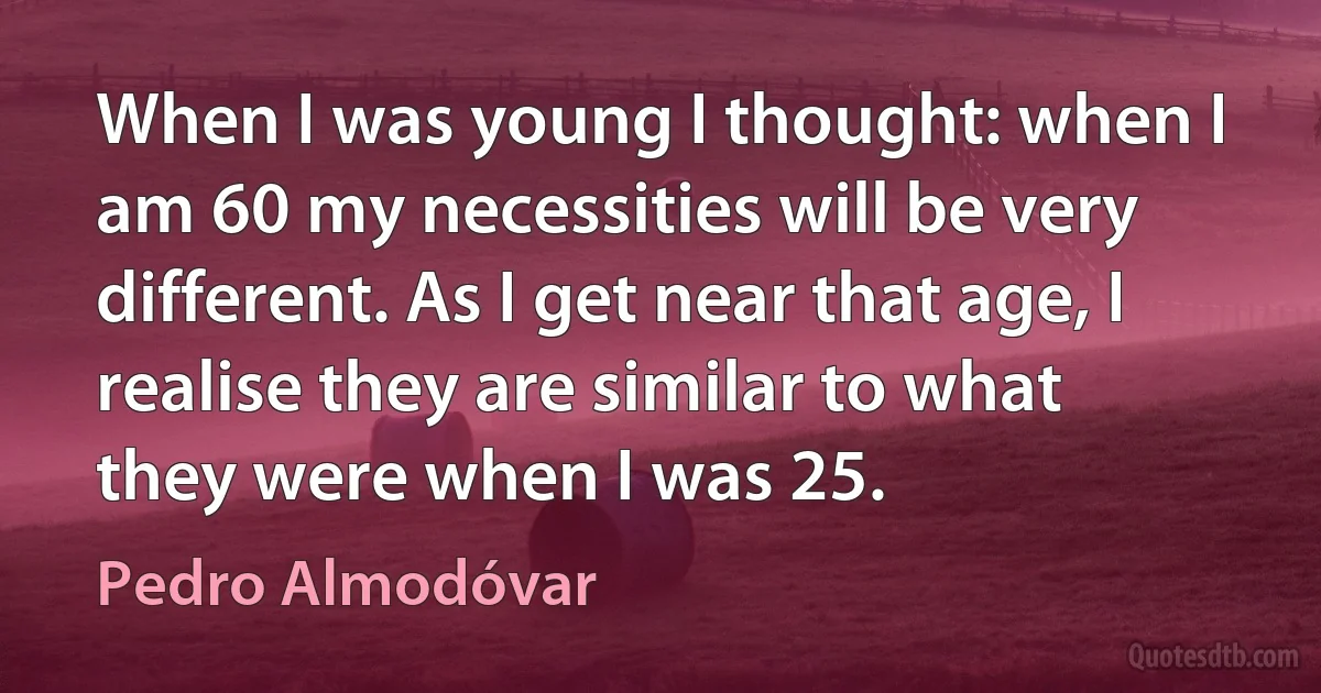 When I was young I thought: when I am 60 my necessities will be very different. As I get near that age, I realise they are similar to what they were when I was 25. (Pedro Almodóvar)