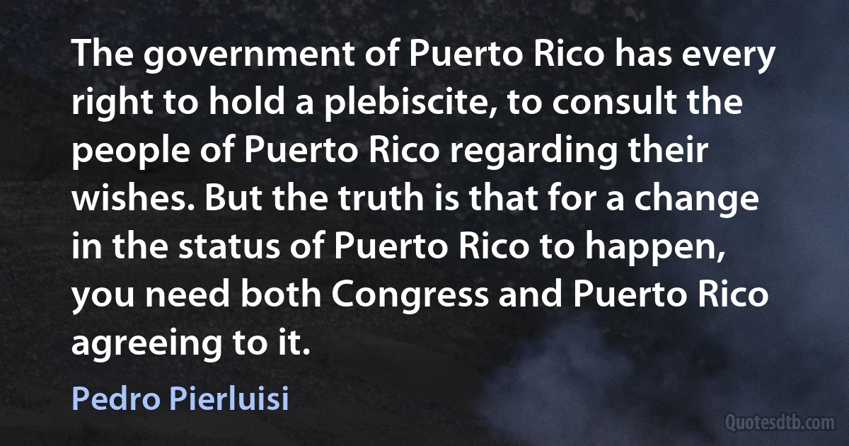 The government of Puerto Rico has every right to hold a plebiscite, to consult the people of Puerto Rico regarding their wishes. But the truth is that for a change in the status of Puerto Rico to happen, you need both Congress and Puerto Rico agreeing to it. (Pedro Pierluisi)