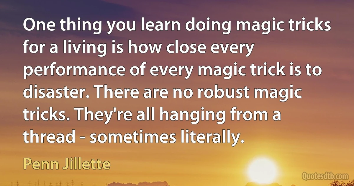 One thing you learn doing magic tricks for a living is how close every performance of every magic trick is to disaster. There are no robust magic tricks. They're all hanging from a thread - sometimes literally. (Penn Jillette)