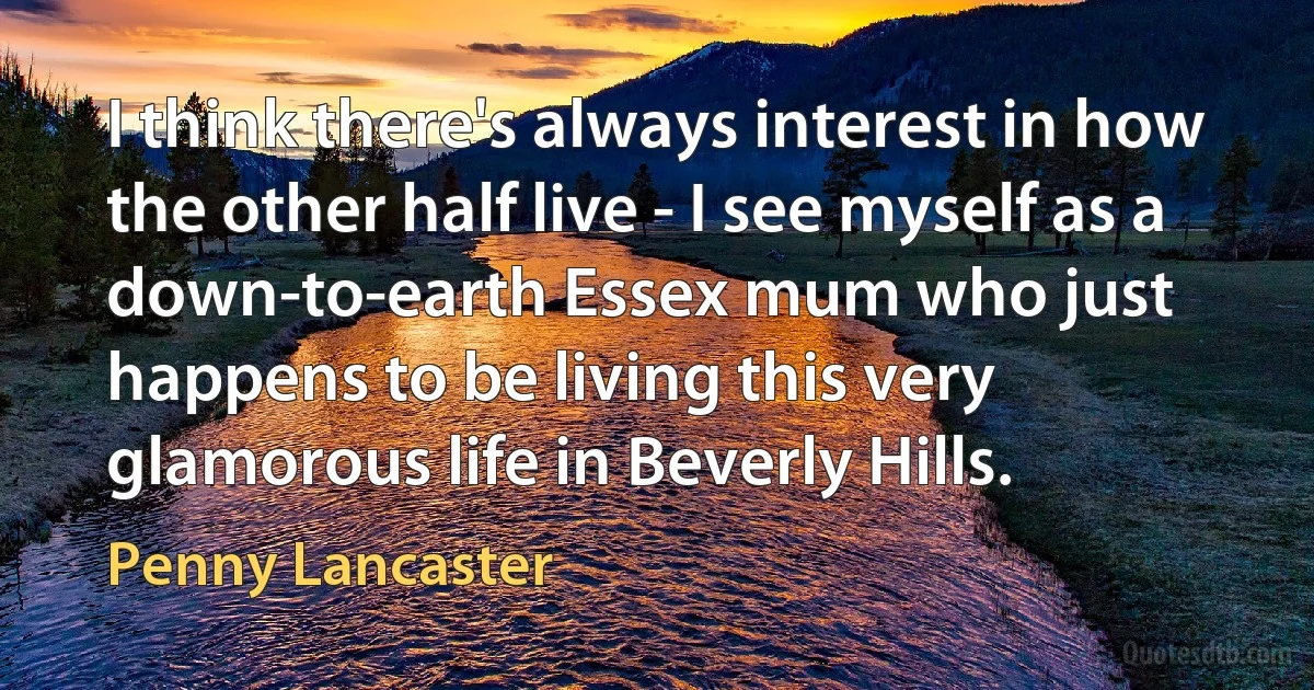 I think there's always interest in how the other half live - I see myself as a down-to-earth Essex mum who just happens to be living this very glamorous life in Beverly Hills. (Penny Lancaster)