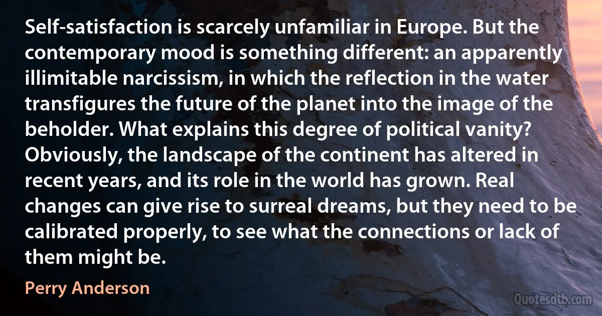 Self-satisfaction is scarcely unfamiliar in Europe. But the contemporary mood is something different: an apparently illimitable narcissism, in which the reflection in the water transfigures the future of the planet into the image of the beholder. What explains this degree of political vanity? Obviously, the landscape of the continent has altered in recent years, and its role in the world has grown. Real changes can give rise to surreal dreams, but they need to be calibrated properly, to see what the connections or lack of them might be. (Perry Anderson)