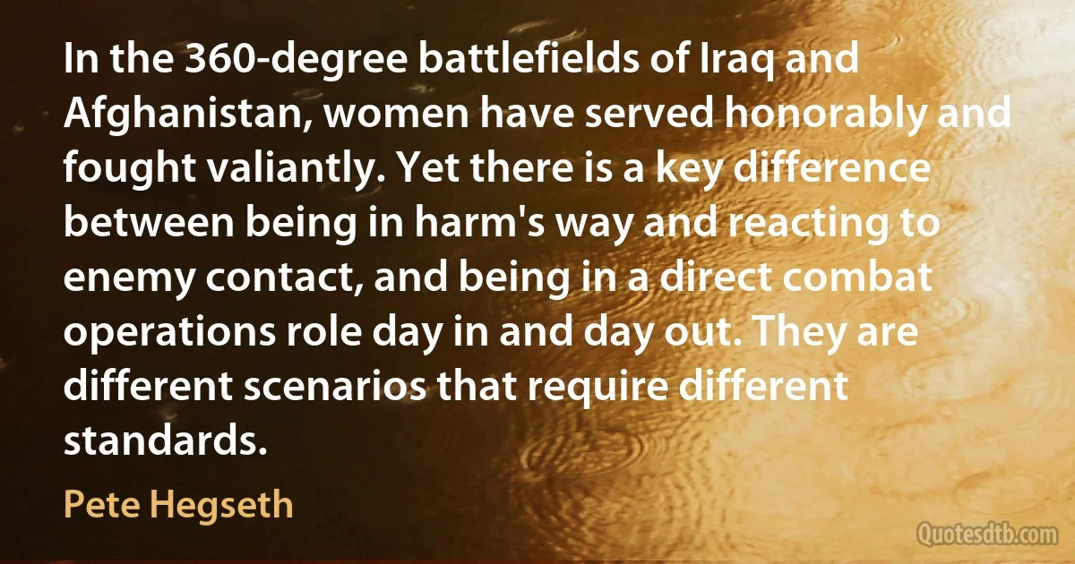 In the 360-degree battlefields of Iraq and Afghanistan, women have served honorably and fought valiantly. Yet there is a key difference between being in harm's way and reacting to enemy contact, and being in a direct combat operations role day in and day out. They are different scenarios that require different standards. (Pete Hegseth)