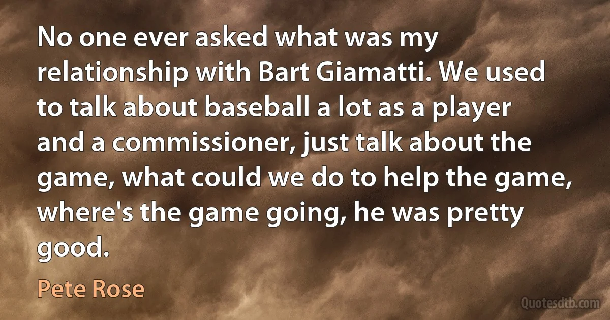 No one ever asked what was my relationship with Bart Giamatti. We used to talk about baseball a lot as a player and a commissioner, just talk about the game, what could we do to help the game, where's the game going, he was pretty good. (Pete Rose)