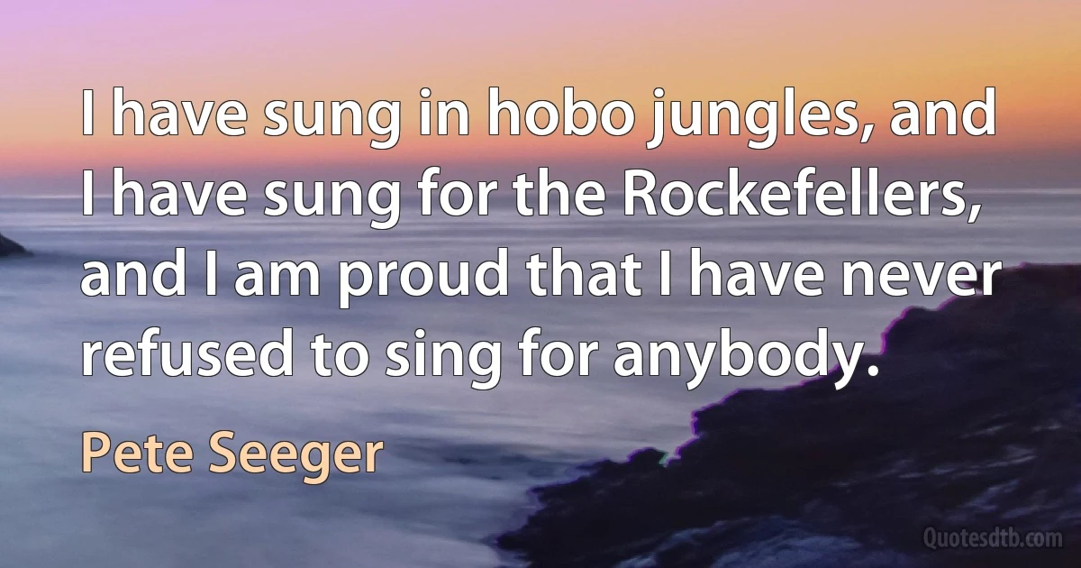 I have sung in hobo jungles, and I have sung for the Rockefellers, and I am proud that I have never refused to sing for anybody. (Pete Seeger)