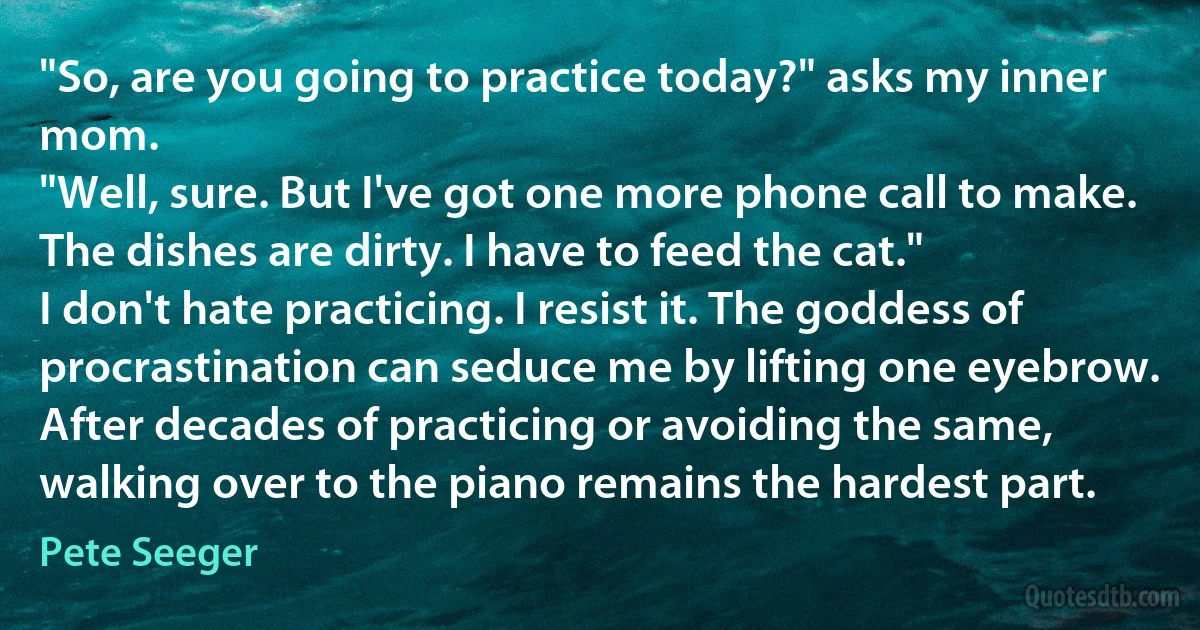 "So, are you going to practice today?" asks my inner mom.
"Well, sure. But I've got one more phone call to make. The dishes are dirty. I have to feed the cat."
I don't hate practicing. I resist it. The goddess of procrastination can seduce me by lifting one eyebrow. After decades of practicing or avoiding the same, walking over to the piano remains the hardest part. (Pete Seeger)