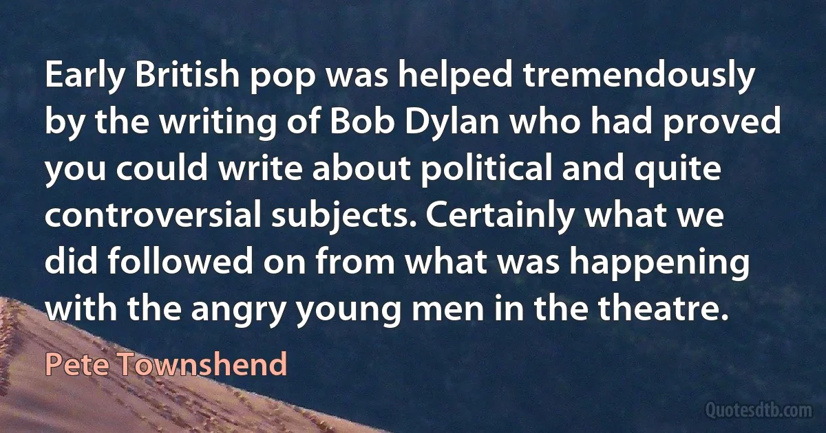 Early British pop was helped tremendously by the writing of Bob Dylan who had proved you could write about political and quite controversial subjects. Certainly what we did followed on from what was happening with the angry young men in the theatre. (Pete Townshend)