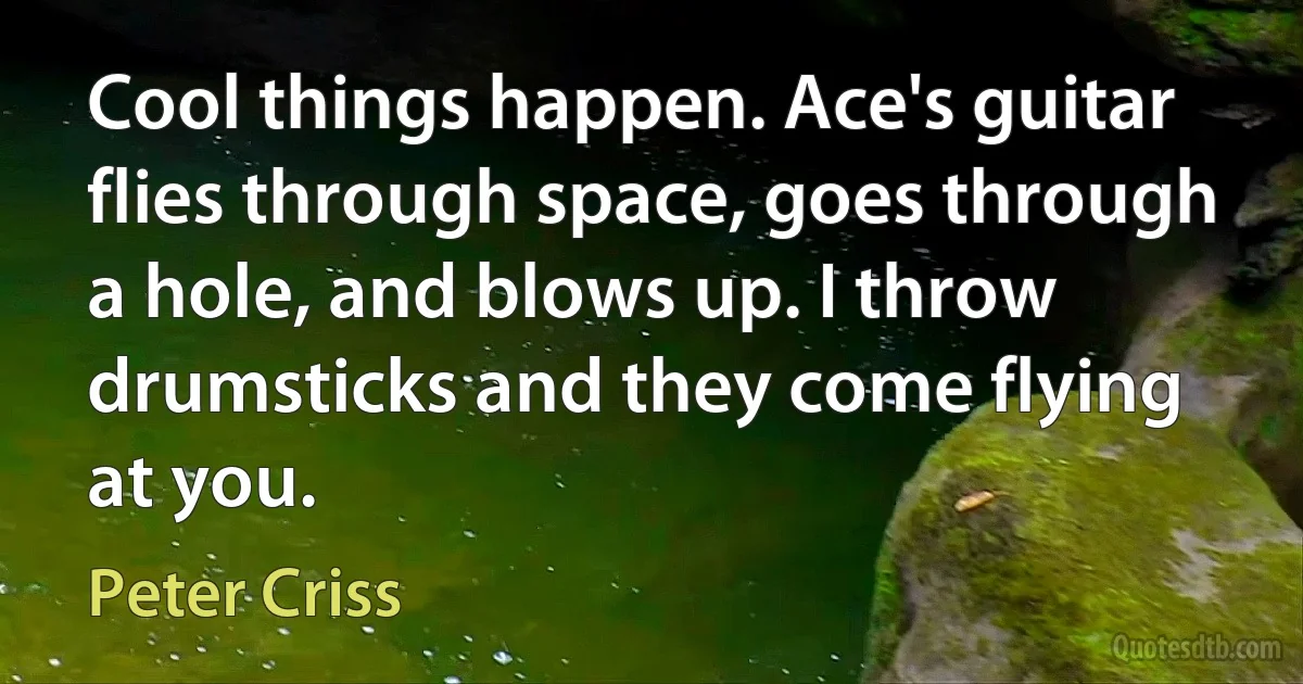 Cool things happen. Ace's guitar flies through space, goes through a hole, and blows up. I throw drumsticks and they come flying at you. (Peter Criss)