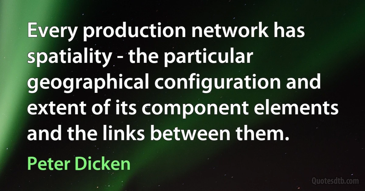 Every production network has spatiality - the particular geographical configuration and extent of its component elements and the links between them. (Peter Dicken)