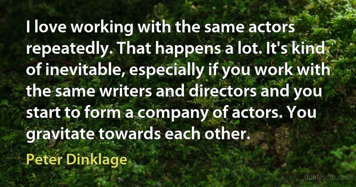 I love working with the same actors repeatedly. That happens a lot. It's kind of inevitable, especially if you work with the same writers and directors and you start to form a company of actors. You gravitate towards each other. (Peter Dinklage)