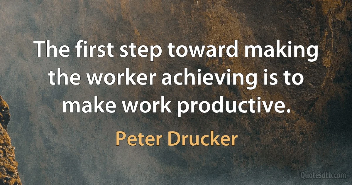 The first step toward making the worker achieving is to make work productive. (Peter Drucker)