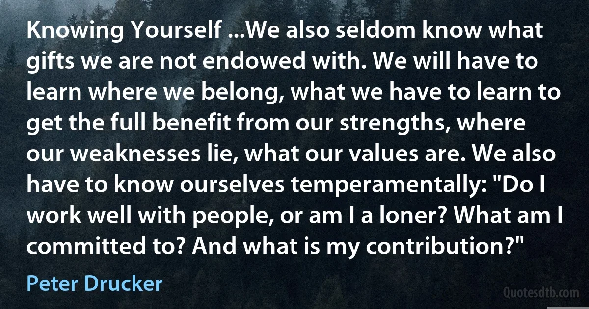 Knowing Yourself ...We also seldom know what gifts we are not endowed with. We will have to learn where we belong, what we have to learn to get the full benefit from our strengths, where our weaknesses lie, what our values are. We also have to know ourselves temperamentally: "Do I work well with people, or am I a loner? What am I committed to? And what is my contribution?" (Peter Drucker)