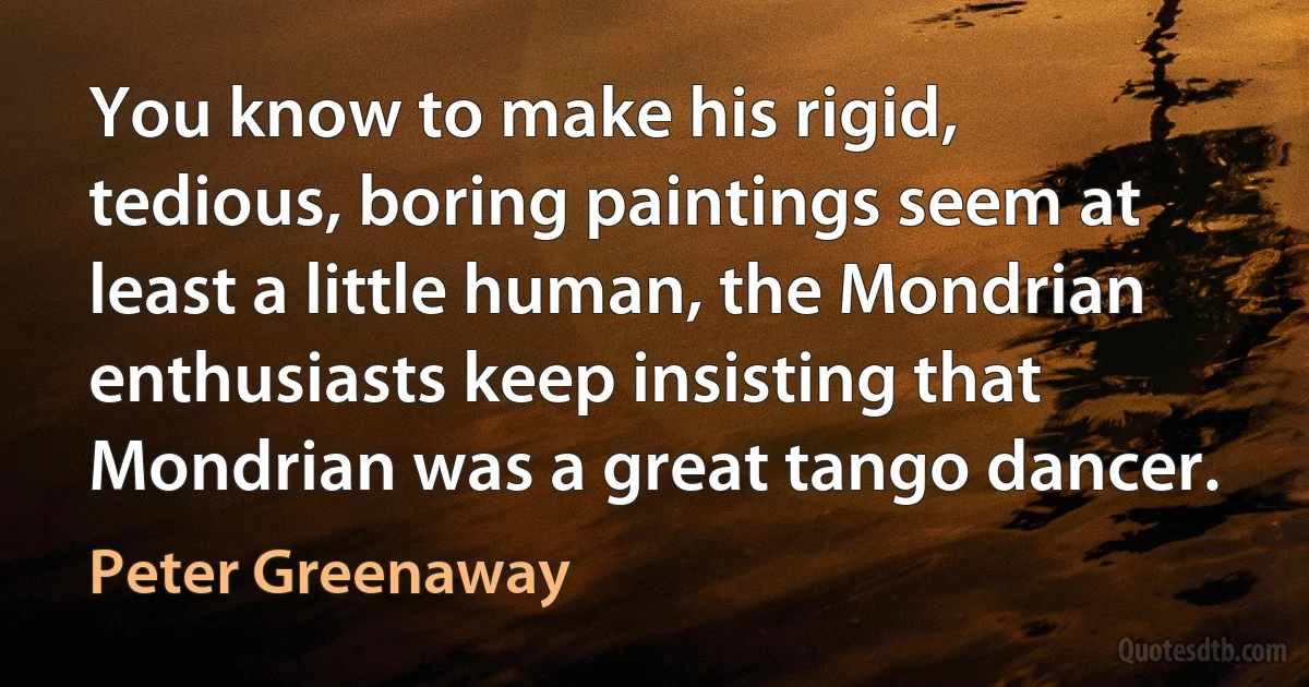 You know to make his rigid, tedious, boring paintings seem at least a little human, the Mondrian enthusiasts keep insisting that Mondrian was a great tango dancer. (Peter Greenaway)