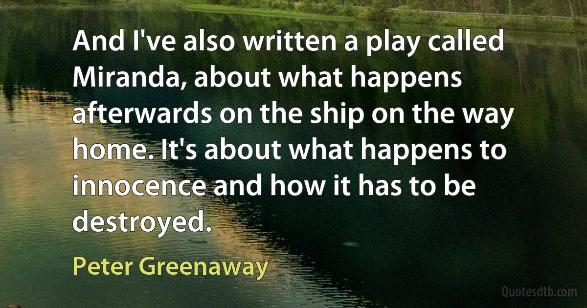 And I've also written a play called Miranda, about what happens afterwards on the ship on the way home. It's about what happens to innocence and how it has to be destroyed. (Peter Greenaway)