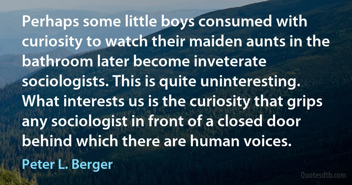 Perhaps some little boys consumed with curiosity to watch their maiden aunts in the bathroom later become inveterate sociologists. This is quite uninteresting. What interests us is the curiosity that grips any sociologist in front of a closed door behind which there are human voices. (Peter L. Berger)