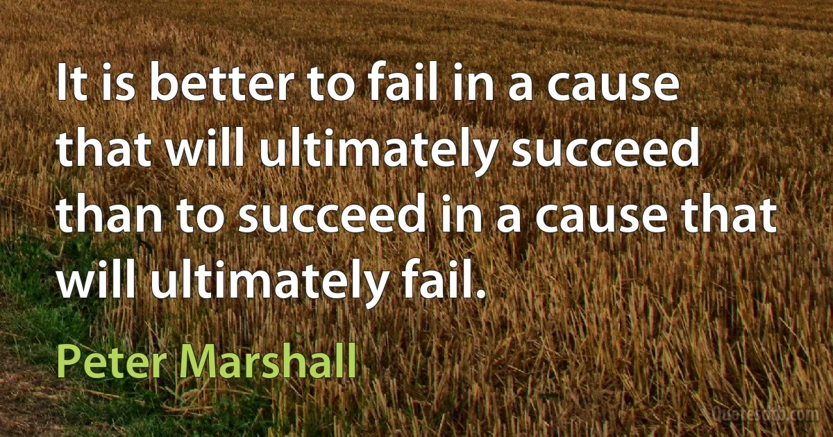 It is better to fail in a cause that will ultimately succeed than to succeed in a cause that will ultimately fail. (Peter Marshall)