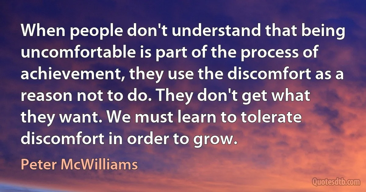 When people don't understand that being uncomfortable is part of the process of achievement, they use the discomfort as a reason not to do. They don't get what they want. We must learn to tolerate discomfort in order to grow. (Peter McWilliams)