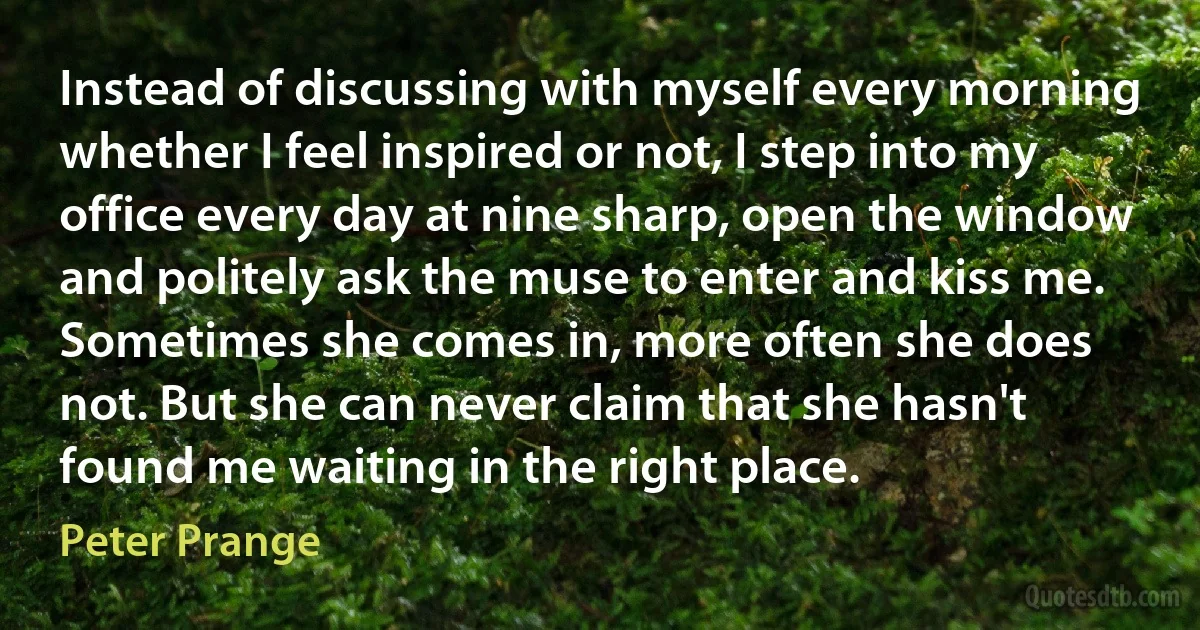 Instead of discussing with myself every morning whether I feel inspired or not, I step into my office every day at nine sharp, open the window and politely ask the muse to enter and kiss me. Sometimes she comes in, more often she does not. But she can never claim that she hasn't found me waiting in the right place. (Peter Prange)