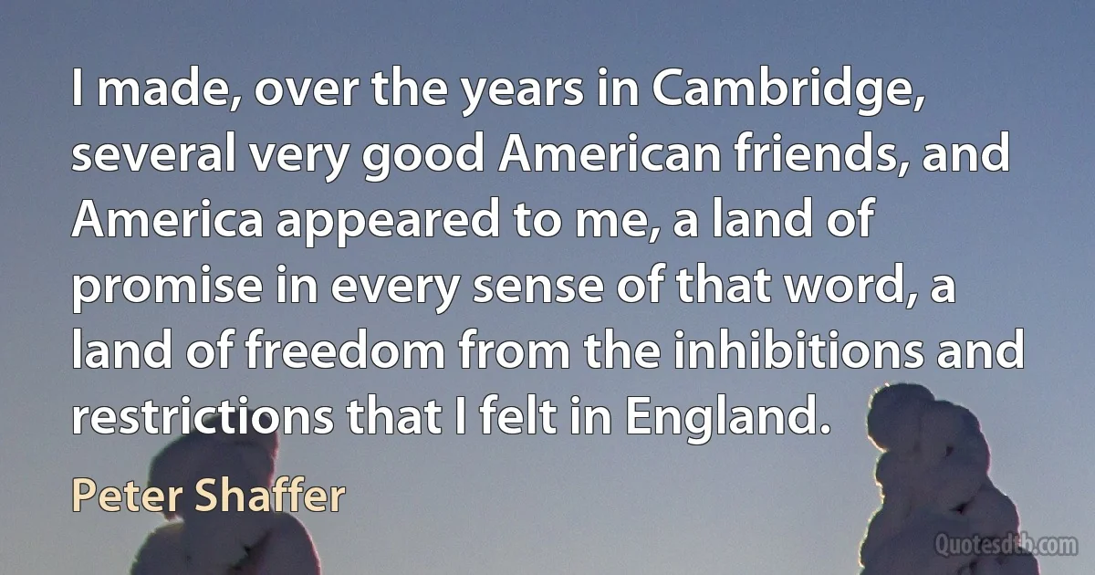 I made, over the years in Cambridge, several very good American friends, and America appeared to me, a land of promise in every sense of that word, a land of freedom from the inhibitions and restrictions that I felt in England. (Peter Shaffer)