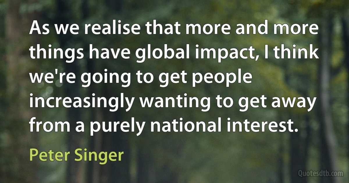 As we realise that more and more things have global impact, I think we're going to get people increasingly wanting to get away from a purely national interest. (Peter Singer)