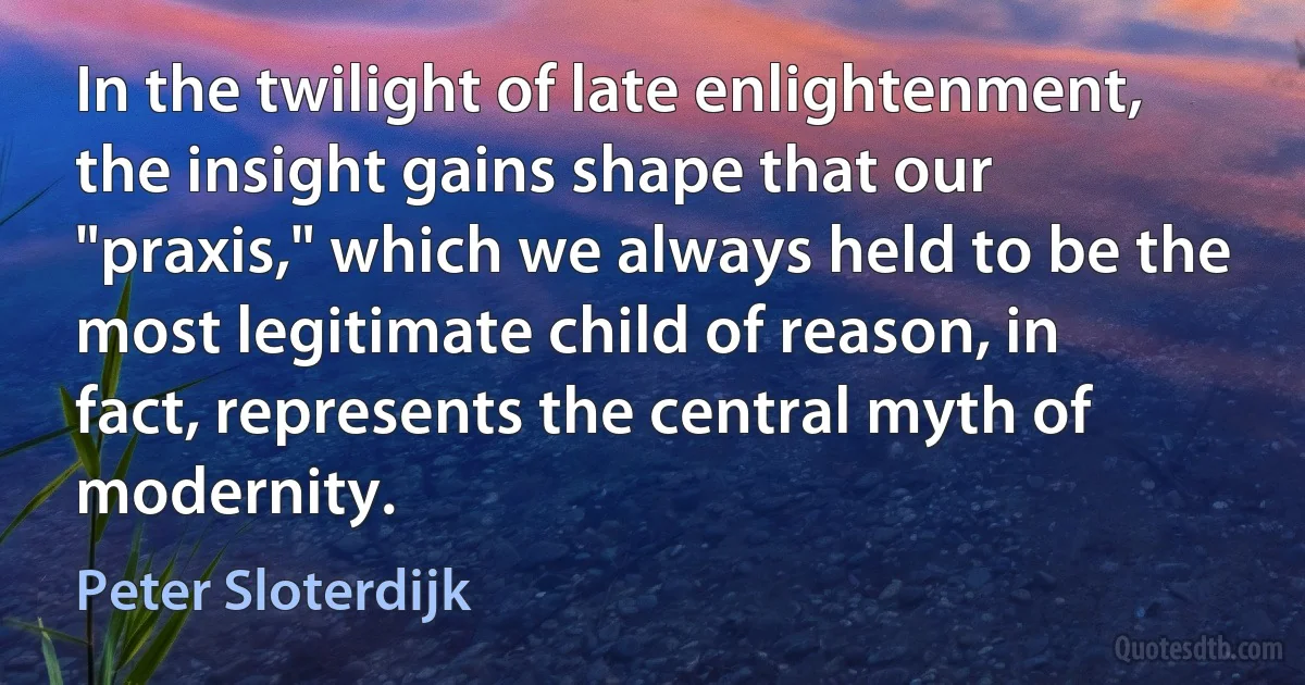 In the twilight of late enlightenment, the insight gains shape that our "praxis," which we always held to be the most legitimate child of reason, in fact, represents the central myth of modernity. (Peter Sloterdijk)